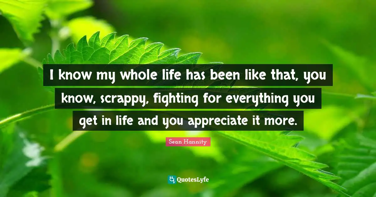 I know my whole life has been like that, you know, scrappy, fighting for everything you get in life and you appreciate it more.