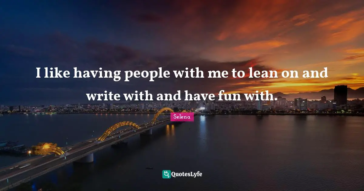 I like having people with me to lean on and write with and have fun with.