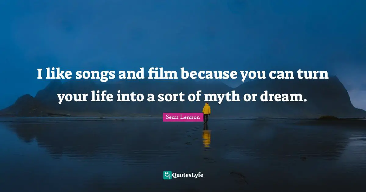 I like songs and film because you can turn your life into a sort of myth or dream.