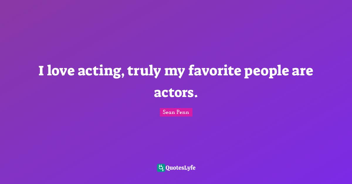 I love acting, truly my favorite people are actors.