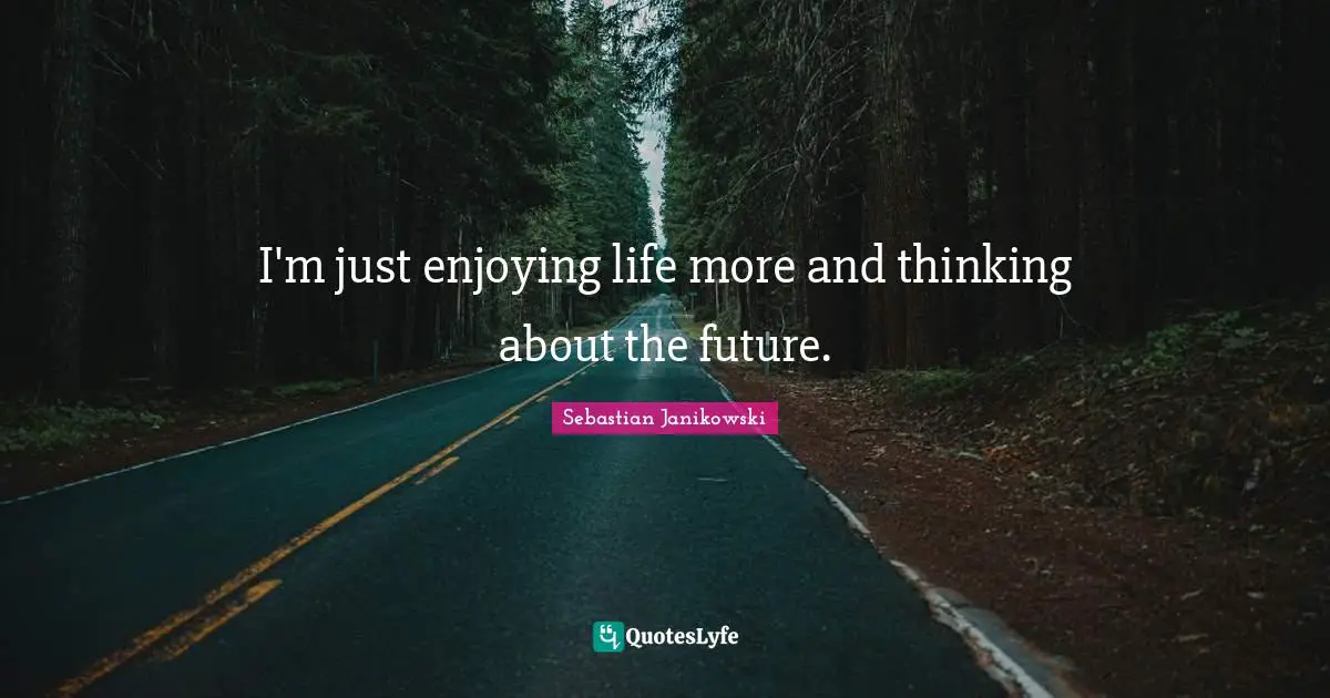 I'm just enjoying life more and thinking about the future.