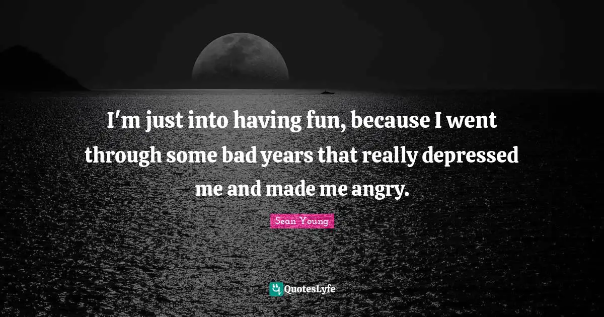 I'm just into having fun, because I went through some bad years that really depressed me and made me angry.