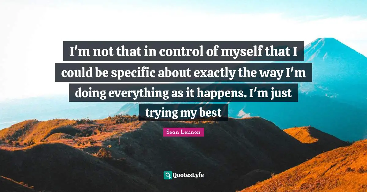 I'm not that in control of myself that I could be specific about exactly the way I'm doing everything as it happens. I'm just trying my best