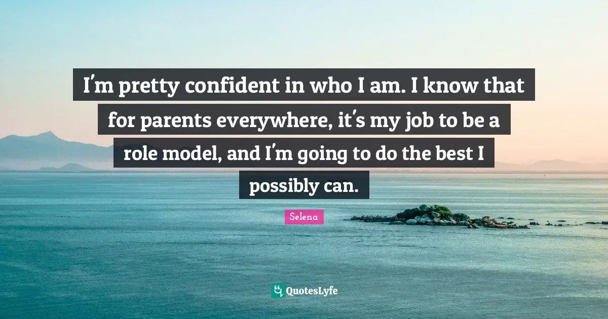 Selena Quotes: "I'm pretty confident in who I am. I know that for parents everywhere, it's my job to be a role model, and I'm going to do the best I possibly can."