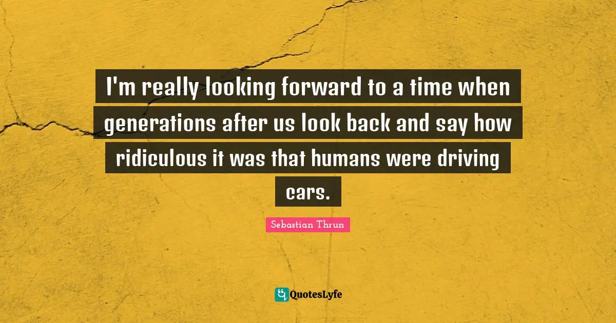 I'm really looking forward to a time when generations after us look back and say how ridiculous it was that humans were driving cars.