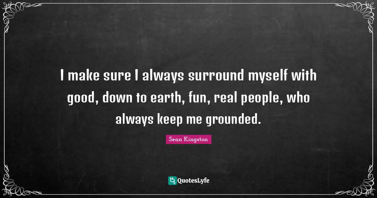 I make sure I always surround myself with good, down to earth, fun, real people, who always keep me grounded.