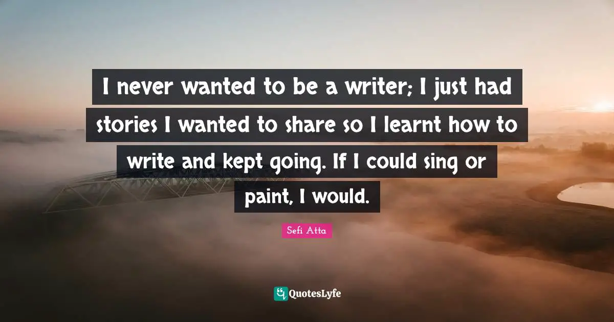Sefi Atta Quotes: "I never wanted to be a writer; I just had stories I wanted to share so I learnt how to write and kept going. If I could sing or paint, I would."