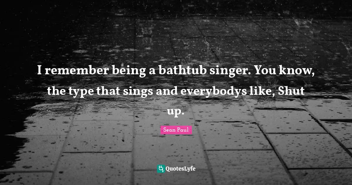 I remember being a bathtub singer. You know, the type that sings and everybodys like, Shut up.