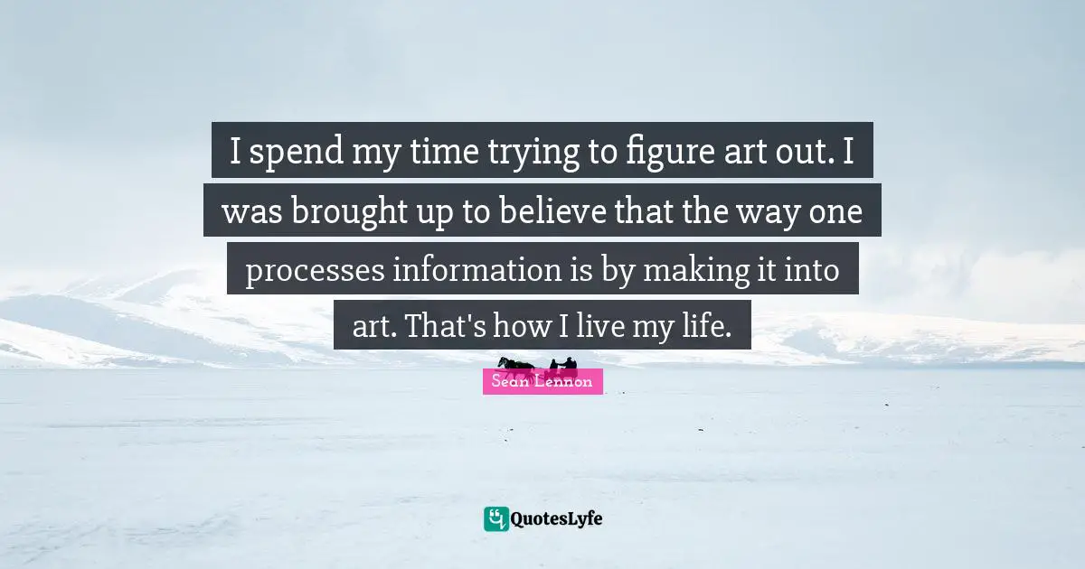I spend my time trying to figure art out. I was brought up to believe that the way one processes information is by making it into art. That's how I live my life.
