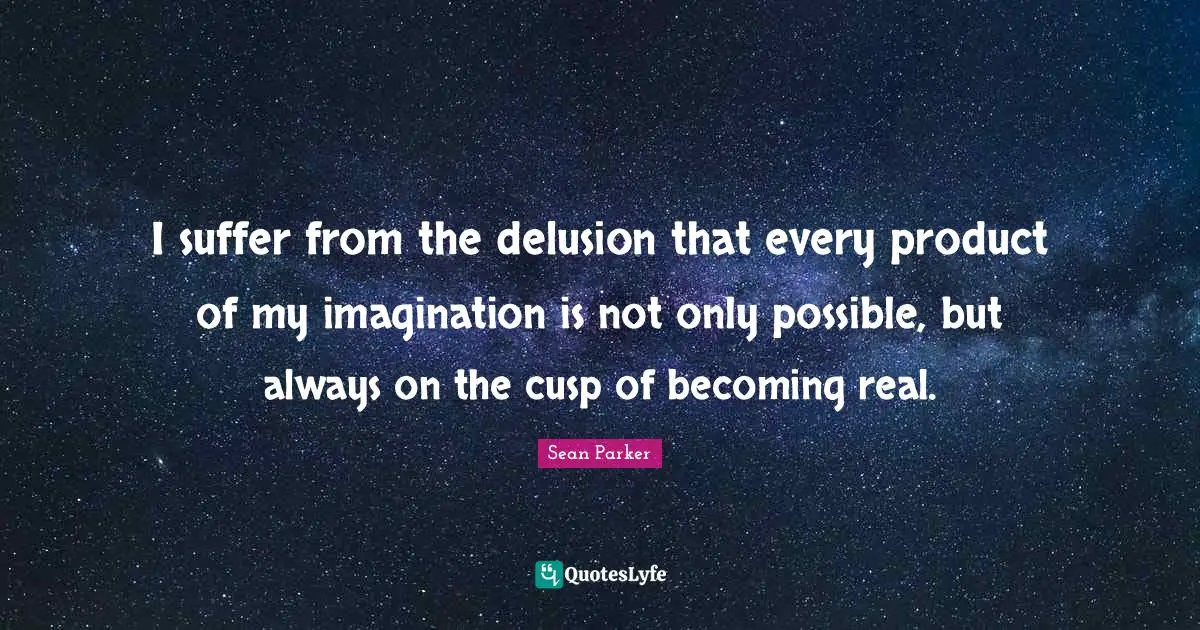 I suffer from the delusion that every product of my imagination is not only possible, but always on the cusp of becoming real.