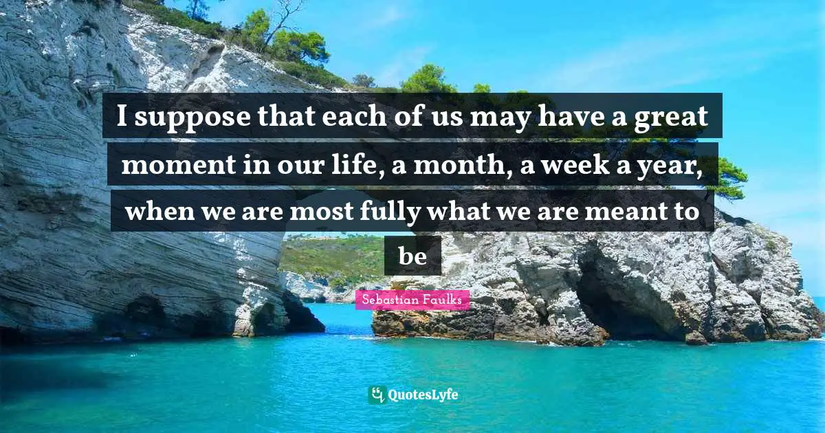 I suppose that each of us may have a great moment in our life, a month, a week a year, when we are most fully what we are meant to be