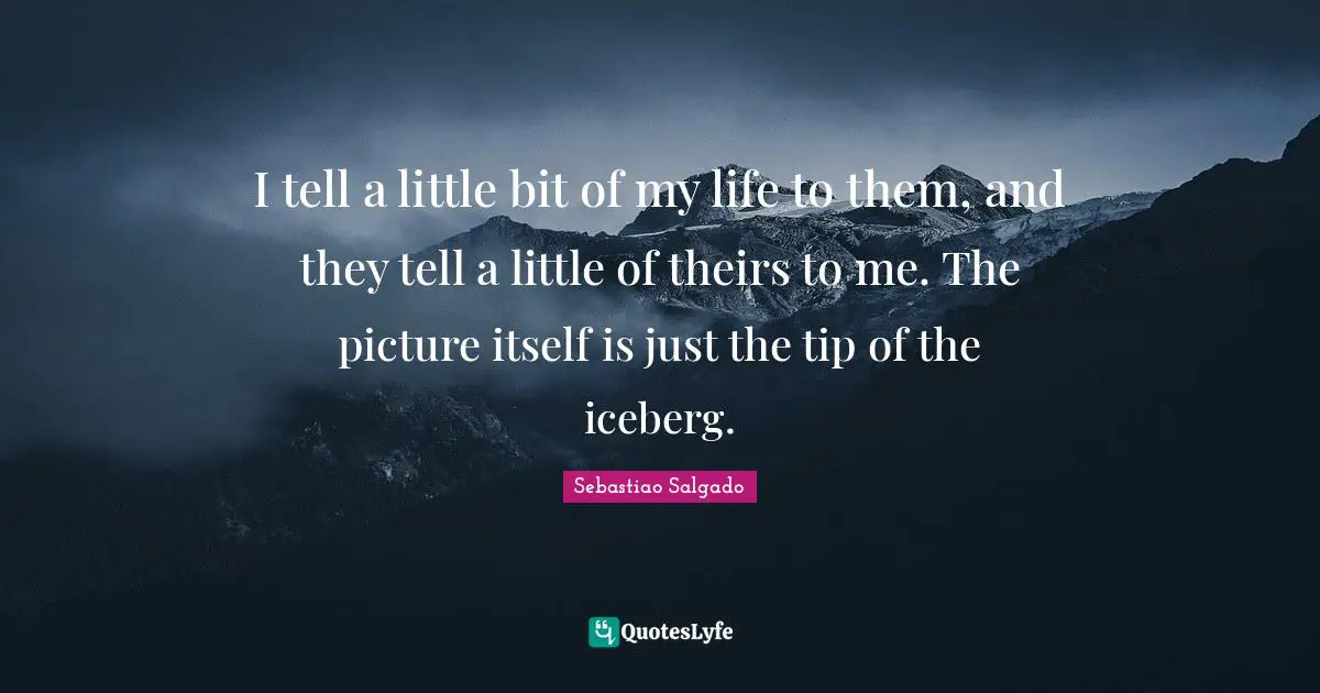 Sebastiao Salgado Quotes: "I tell a little bit of my life to them, and they tell a little of theirs to me. The picture itself is just the tip of the iceberg."