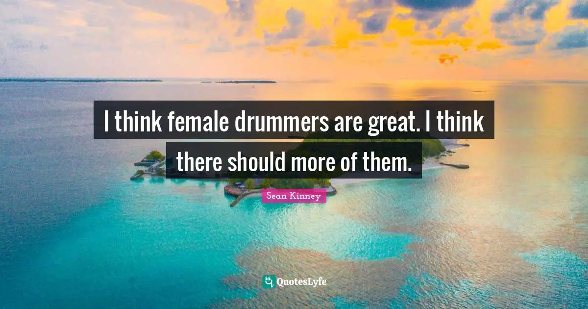 I think female drummers are great. I think there should more of them.