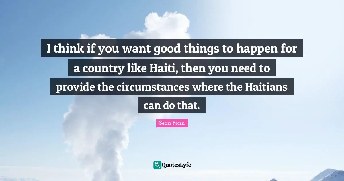 I think if you want good things to happen for a country like Haiti, then you need to provide the circumstances where the Haitians can do that.