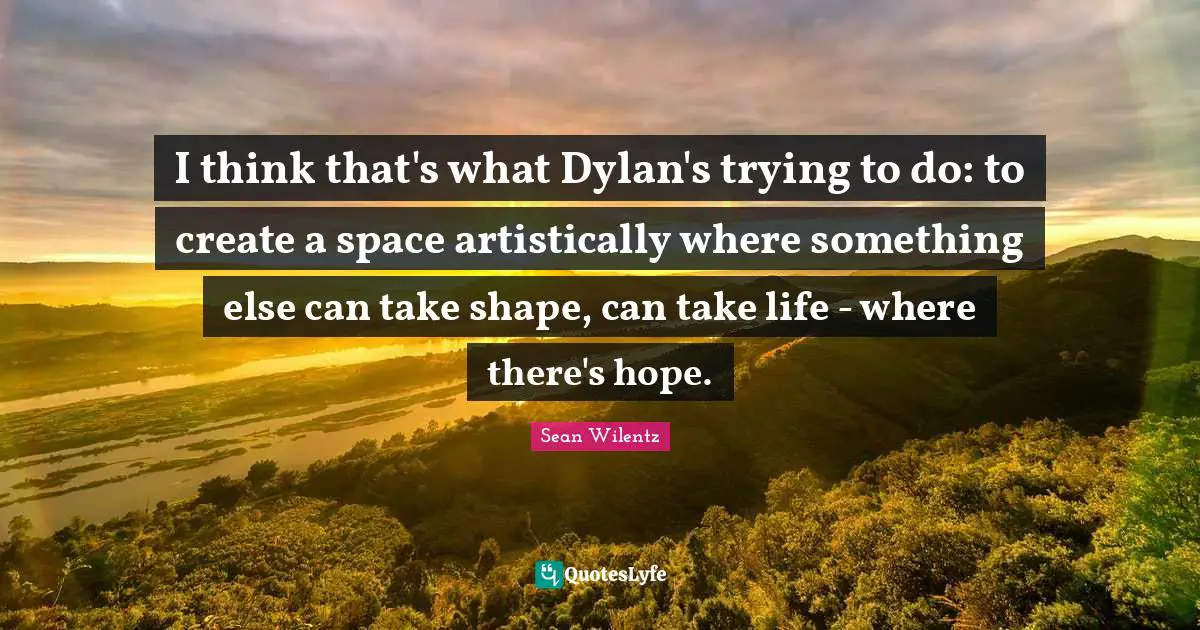 I think that's what Dylan's trying to do: to create a space artistically where something else can take shape, can take life - where there's hope.