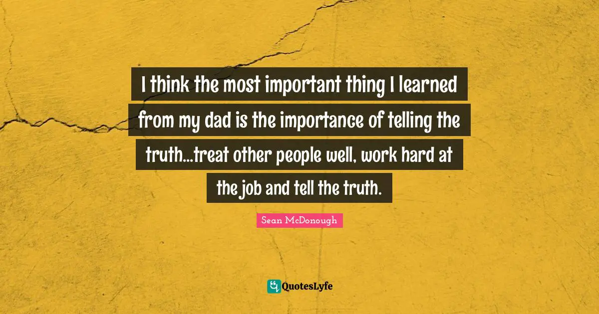 I think the most important thing I learned from my dad is the importance of telling the truth...treat other people well, work hard at the job and tell the truth.