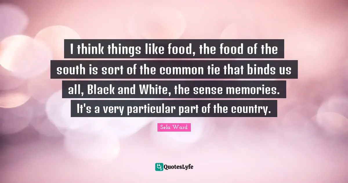I think things like food, the food of the south is sort of the common tie that binds us all, Black and White, the sense memories. It's a very particular part of the country.