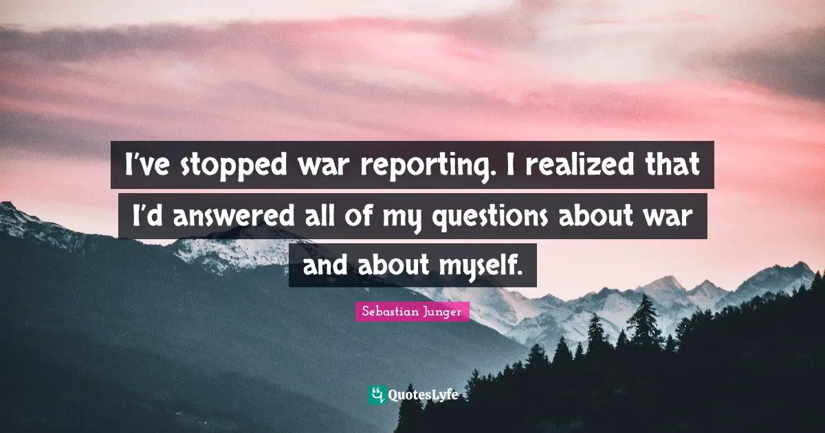 Sebastian Junger Quotes: "I’ve stopped war reporting. I realized that I’d answered all of my questions about war and about myself."