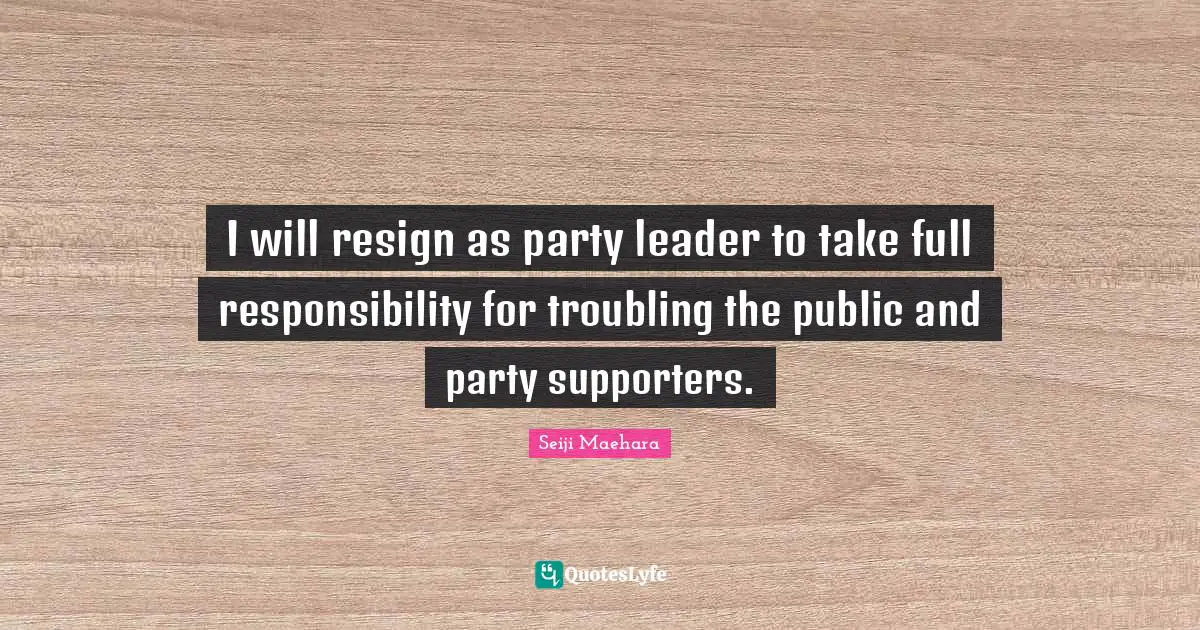 Seiji Maehara Quotes: "I will resign as party leader to take full responsibility for troubling the public and party supporters."