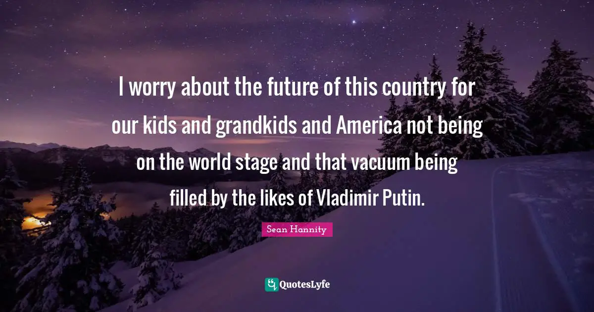 I worry about the future of this country for our kids and grandkids and America not being on the world stage and that vacuum being filled by the likes of Vladimir Putin.