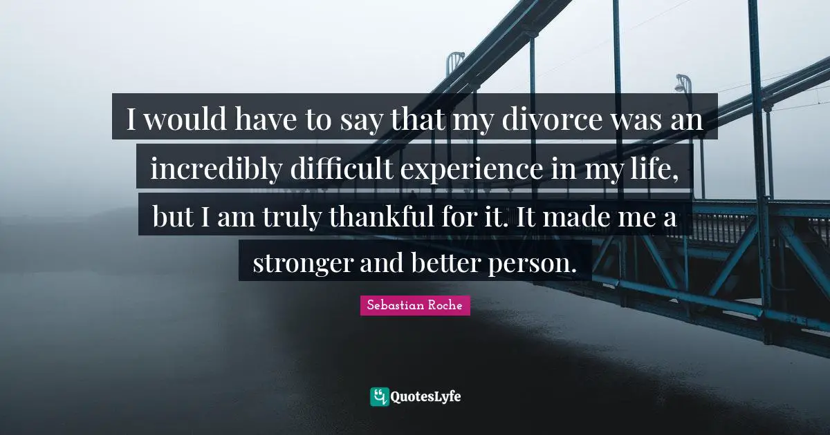 I would have to say that my divorce was an incredibly difficult experience in my life, but I am truly thankful for it. It made me a stronger and better person.