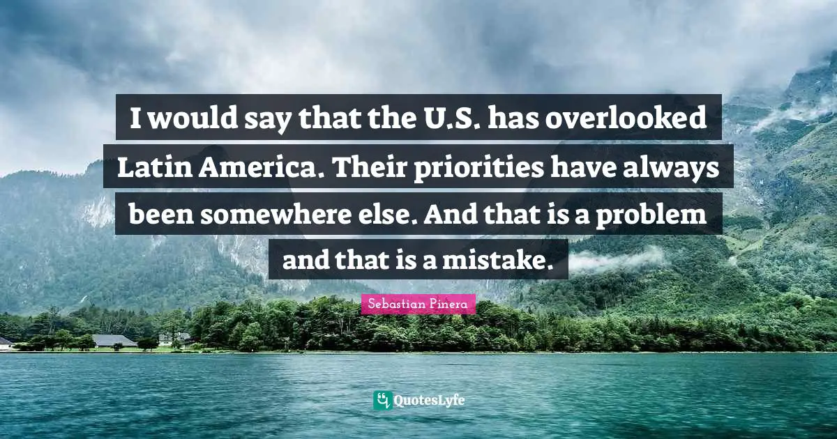 I would say that the U.S. has overlooked Latin America. Their priorities have always been somewhere else. And that is a problem and that is a mistake.