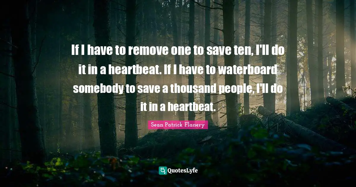 If I have to remove one to save ten, I'll do it in a heartbeat. If I have to waterboard somebody to save a thousand people, I'll do it in a heartbeat.