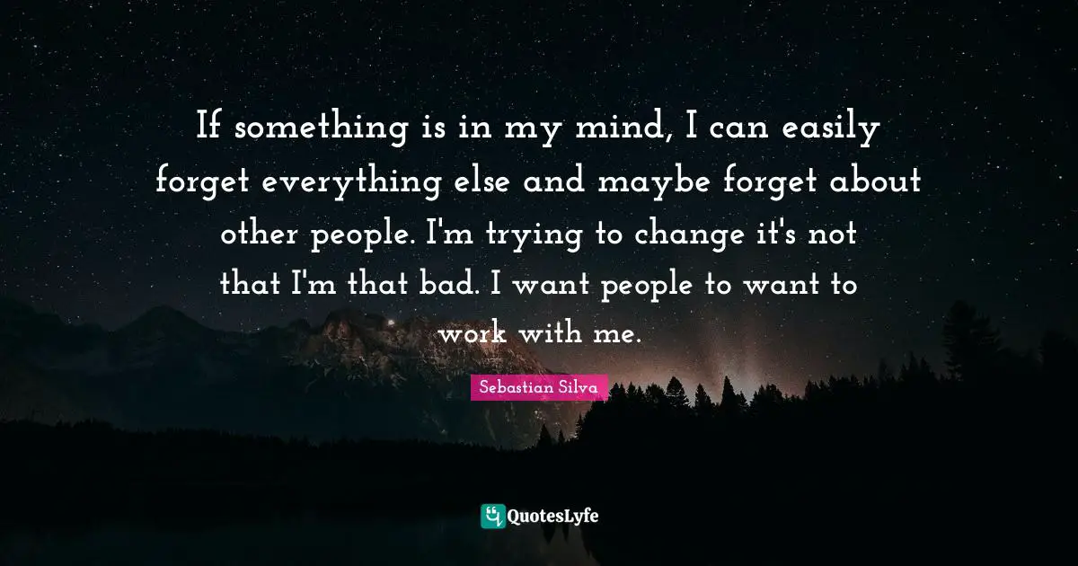 If something is in my mind, I can easily forget everything else and maybe forget about other people. I'm trying to change it's not that I'm that bad. I want people to want to work with me.