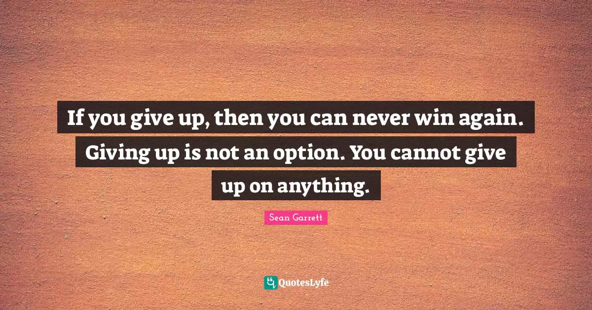 If you give up, then you can never win again. Giving up is not an option. You cannot give up on anything.