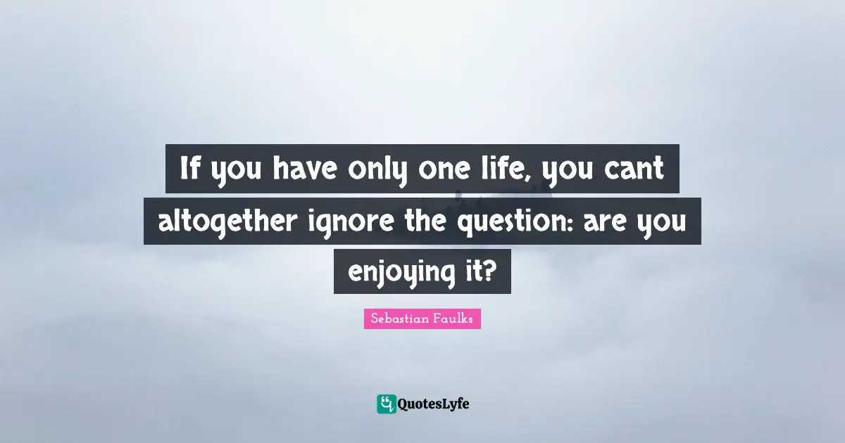 If you have only one life, you cant altogether ignore the question: are you enjoying it?