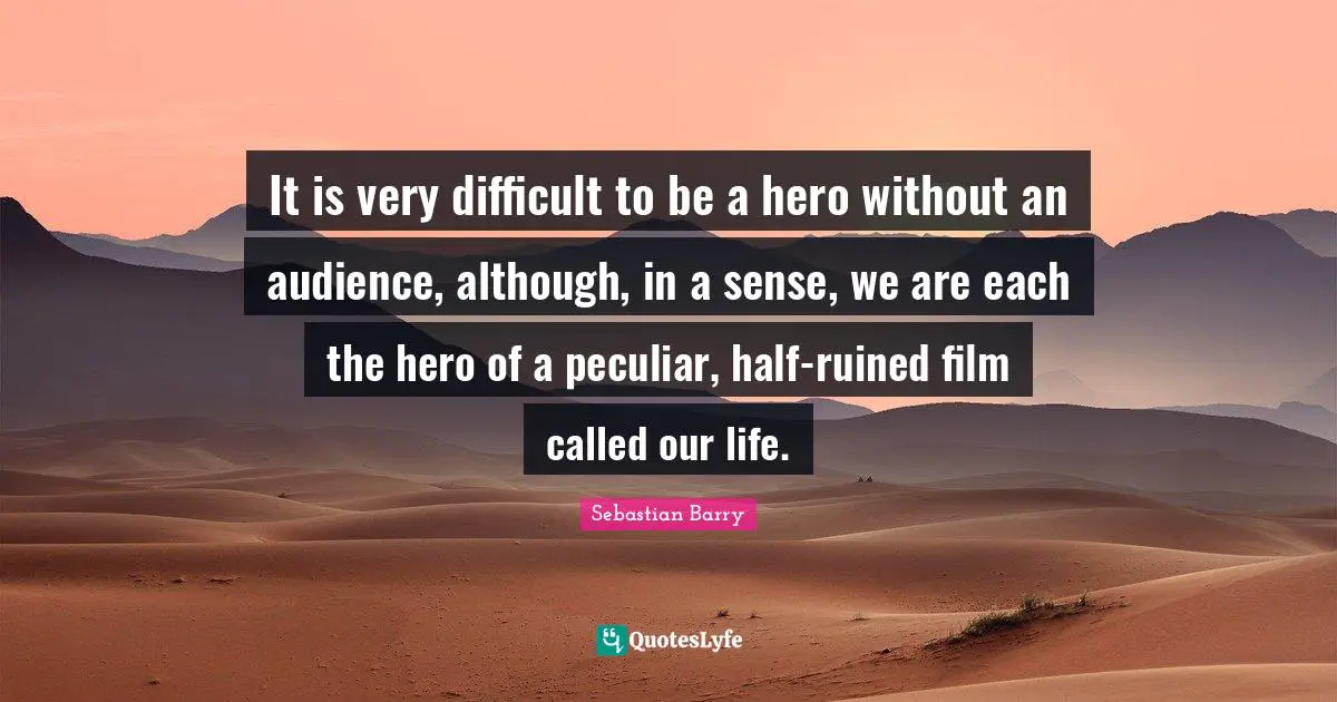 It is very difficult to be a hero without an audience, although, in a sense, we are each the hero of a peculiar, half-ruined film called our life.