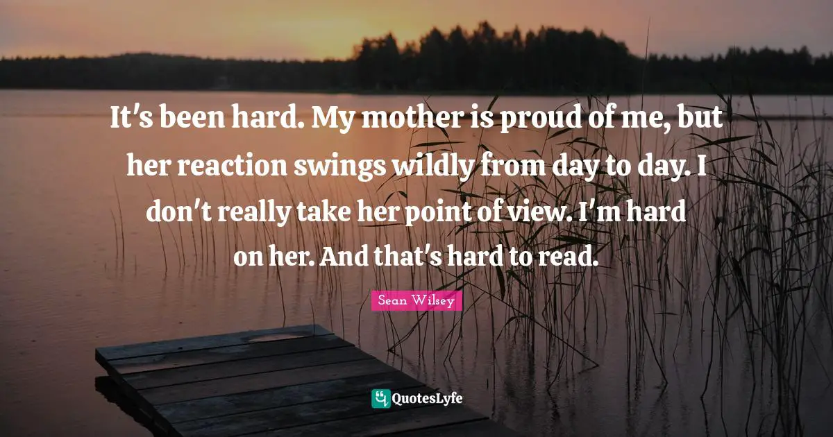 It's been hard. My mother is proud of me, but her reaction swings wildly from day to day. I don't really take her point of view. I'm hard on her. And that's hard to read.