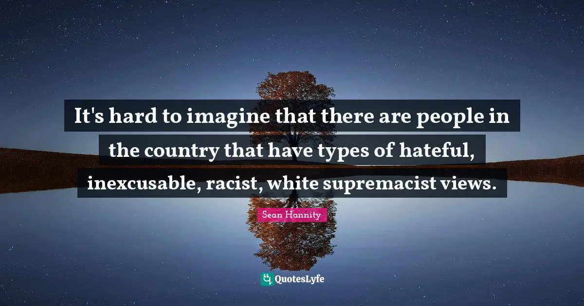 It's hard to imagine that there are people in the country that have types of hateful, inexcusable, racist, white supremacist views.