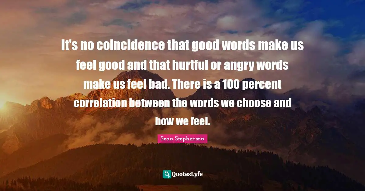 Sean Stephenson Quotes: "It's no coincidence that good words make us feel good and that hurtful or angry words make us feel bad. There is a 100 percent correlation between the words we choose and how we feel."
