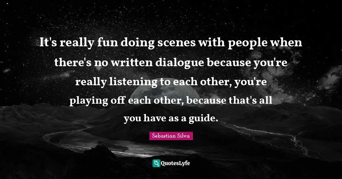 It's really fun doing scenes with people when there's no written dialogue because you're really listening to each other, you're playing off each other, because that's all you have as a guide.