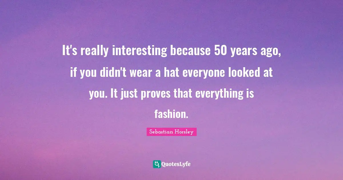 It's really interesting because 50 years ago, if you didn't wear a hat everyone looked at you. It just proves that everything is fashion.
