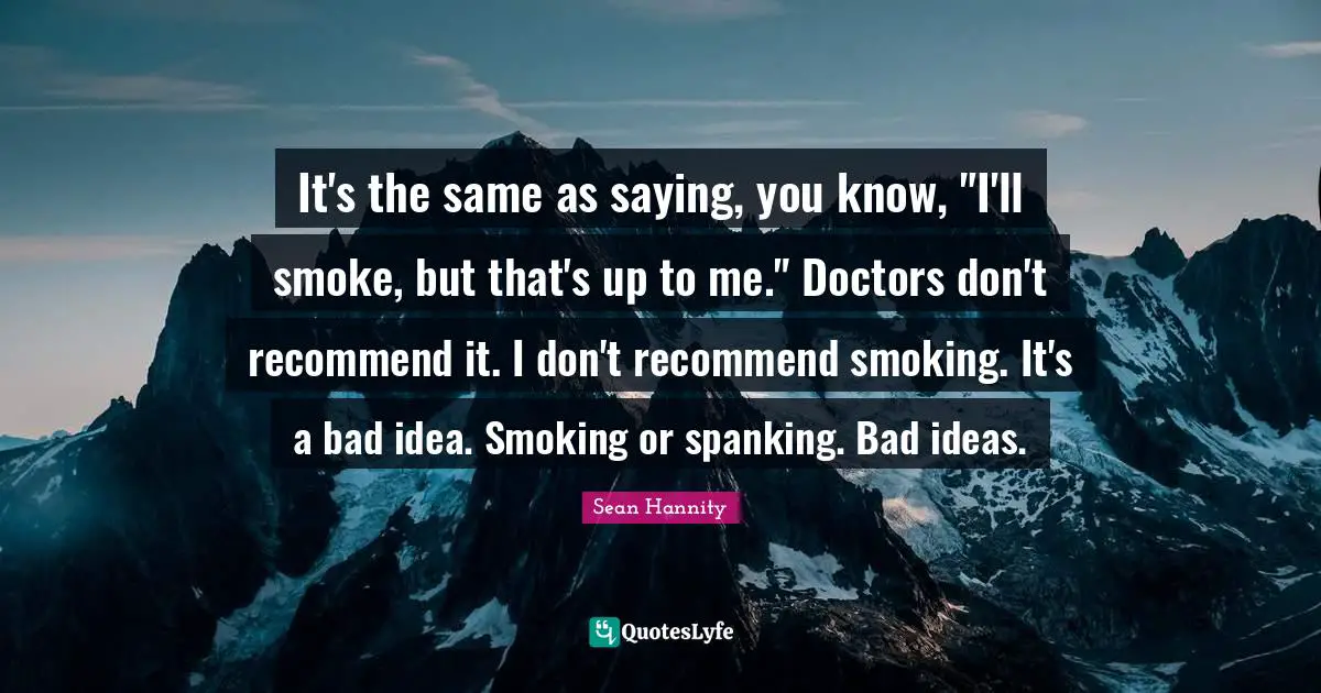It's the same as saying, you know, "I'll smoke, but that's up to me." Doctors don't recommend it. I don't recommend smoking. It's a bad idea. Smoking or spanking. Bad ideas.