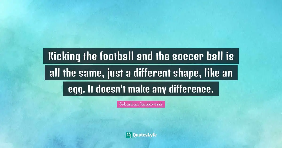 Kicking the football and the soccer ball is all the same, just a different shape, like an egg. It doesn't make any difference.