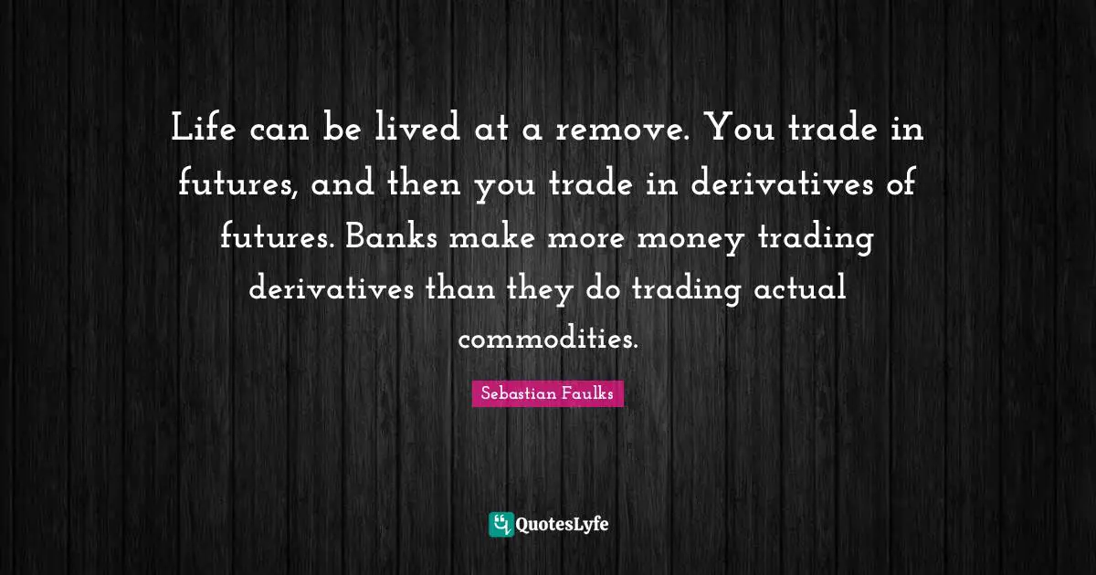 Life can be lived at a remove. You trade in futures, and then you trade in derivatives of futures. Banks make more money trading derivatives than they do trading actual commodities.