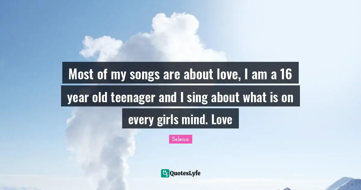 Most of my songs are about love, I am a 16 year old teenager and I sing about what is on every girls mind. Love