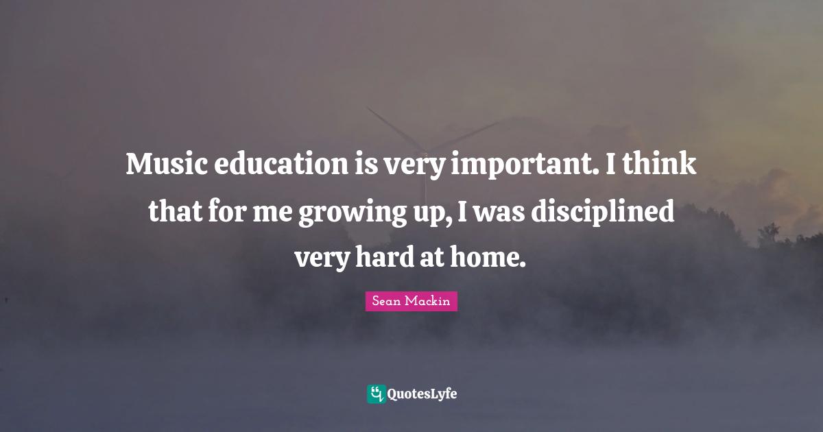 Music education is very important. I think that for me growing up, I was disciplined very hard at home.