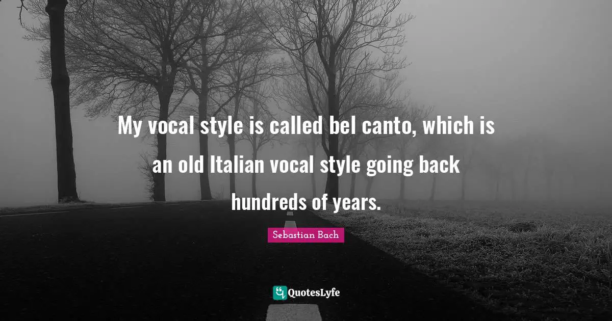 My vocal style is called bel canto, which is an old Italian vocal style going back hundreds of years.