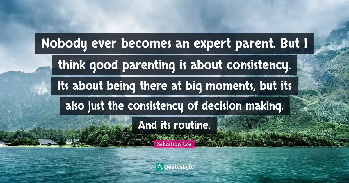 Nobody ever becomes an expert parent. But I think good parenting is about consistency. Its about being there at big moments, but its also just the consistency of decision making. And its routine.