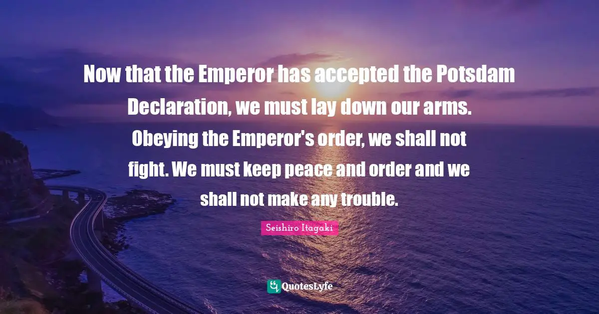 Now that the Emperor has accepted the Potsdam Declaration, we must lay down our arms. Obeying the Emperor's order, we shall not fight. We must keep peace and order and we shall not make any trouble.