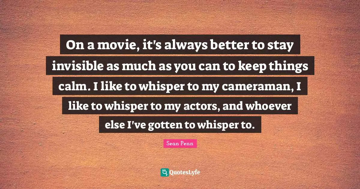 On a movie, it's always better to stay invisible as much as you can to keep things calm. I like to whisper to my cameraman, I like to whisper to my actors, and whoever else I've gotten to whisper to.