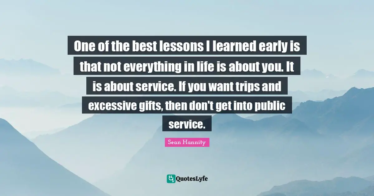 One of the best lessons I learned early is that not everything in life is about you. It is about service. If you want trips and excessive gifts, then don't get into public service.
