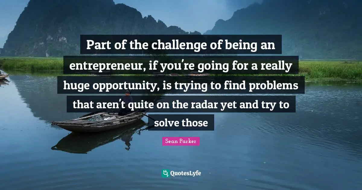 Part of the challenge of being an entrepreneur, if you're going for a really huge opportunity, is trying to find problems that aren't quite on the radar yet and try to solve those