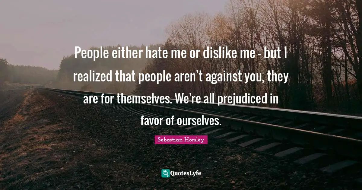 People either hate me or dislike me - but I realized that people aren't against you, they are for themselves. We're all prejudiced in favor of ourselves.
