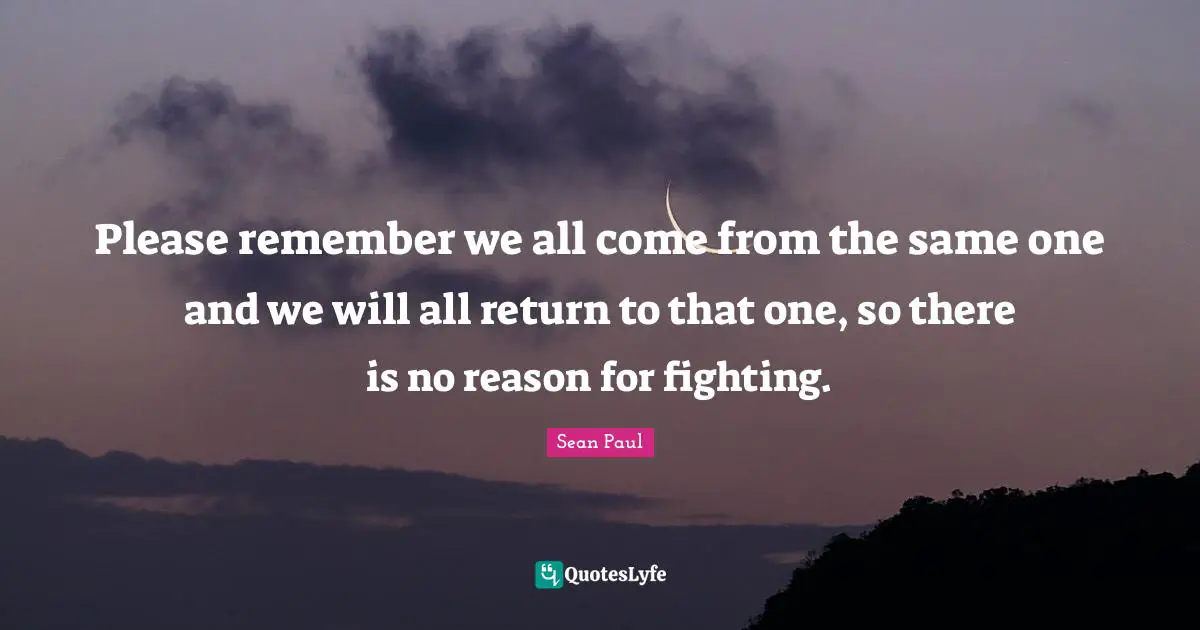 Please remember we all come from the same one and we will all return to that one, so there is no reason for fighting.