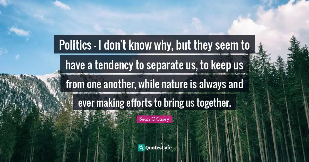 Politics - I don't know why, but they seem to have a tendency to separate us, to keep us from one another, while nature is always and ever making efforts to bring us together.